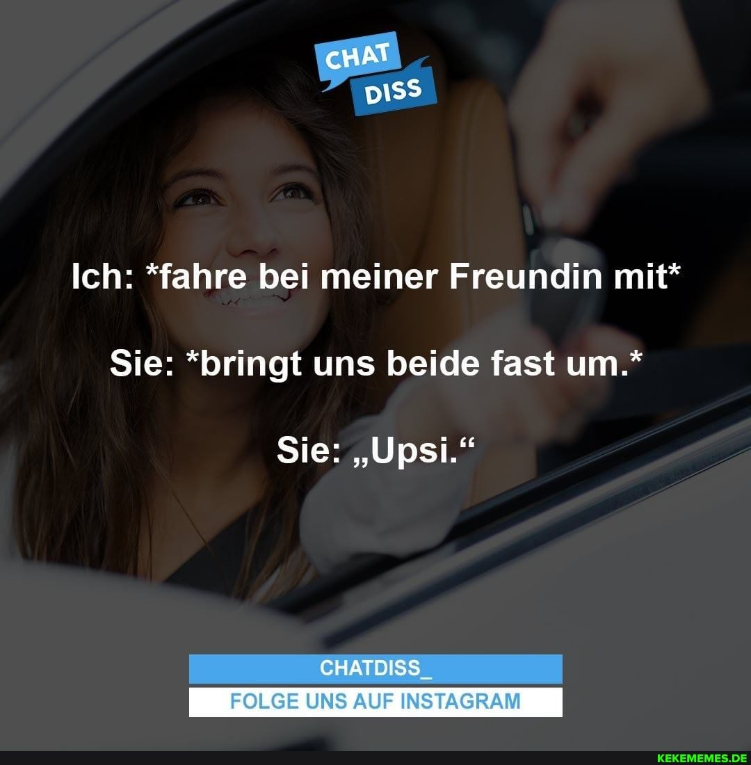 cHAT
Ich: *fahre bei meiner Freundin mit*
Sie: *bringt uns beide fast um.*
Sie: "Upsi.'"
CHATDISS
FOLGE UNS AUF INSTAGRAM