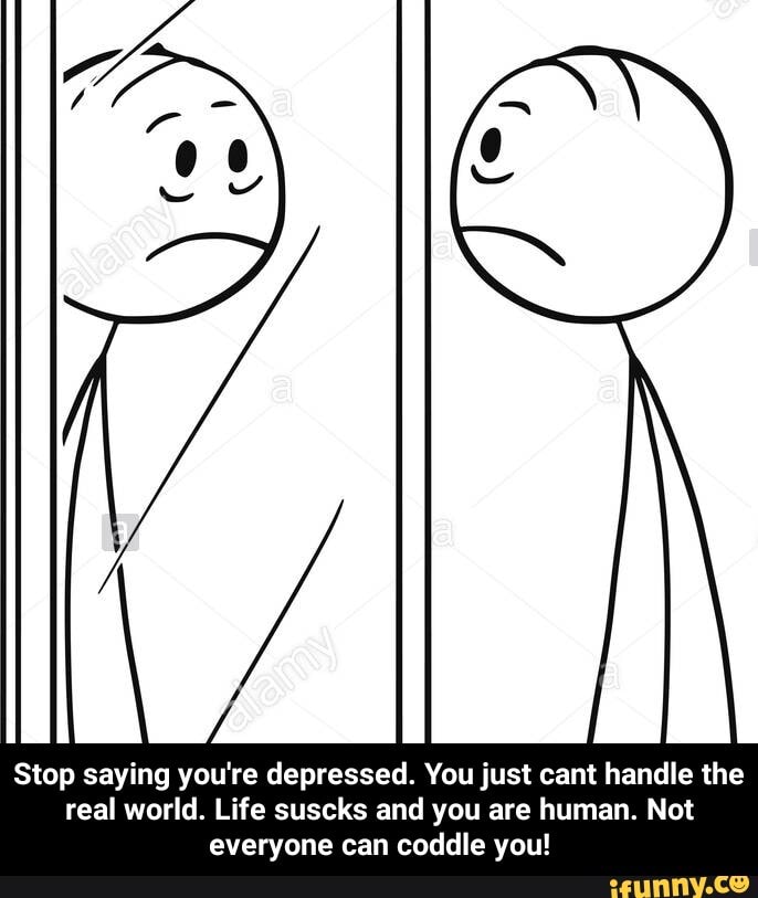 Stop saying you're depressed. You just cant handle the
real world. Life suscks and you are human. Not
everyone can coddle you! - Stop saying you're depressed. You just cant handle the real world. Life suscks and you are human. Not everyone can coddle you!