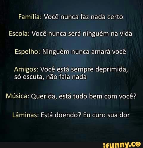Família: Você nunca faz nada certo
Escola: Você nunca
será ninguém na vida
Espelho: Ninguém nunca amará você
Amigos: Você está sempre deprimida,
só escuta, não fala nada
Música: Querida, está tudo bem com você?
Lâminas: Está doendo? Eu curo sua dor
