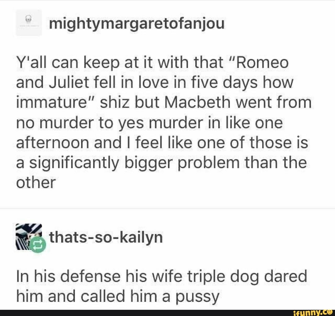 mightymargaretofanjou
Y'all can keep at it with that "Romeo
and Juliet fell in love in five days how
immature" shiz but Macbeth went from
no murder to yes murder in like one
afternoon and I feel like one of those is
a significantly bigger problem than the
other
In his defense his wife triple dog dared
him and called him a pussy