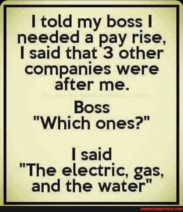 told my boss needed a pay rise, said that 3 other companies were after me.
_Boss
Which ones?
said
"The electric, gas, and the water"
