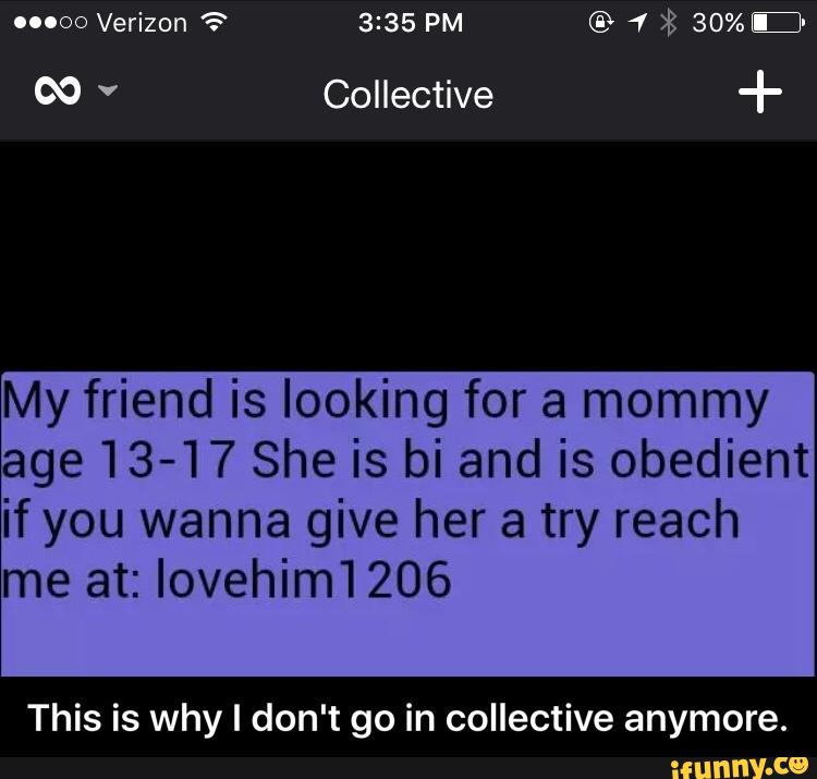 N +
My friend is looking for a mommy
age13-17 She is bi and is obedient
if you wanna give her a try reach
me at: lovehimi 206
This is why I don't go in collective anymore. - This is why I don't go in collective anymore.