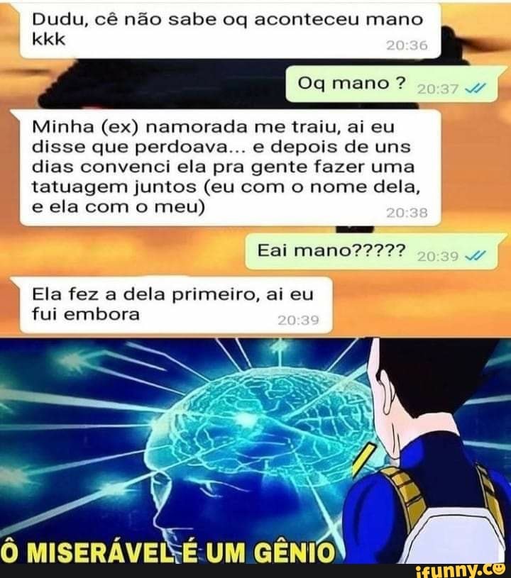 Dudu, cê não sabe oq aconteceu mano kkk
Oq mano ?
Minha (ex) namorada me traiu, ai eu disse que perdoava... e depois de uns dias convenci ela pra gente fazer uma tatuagem juntos (eu com o nome dela, e ela com o meu)
To
Eai
Ela fez a dela primeiro, ai eu fui embora
UM