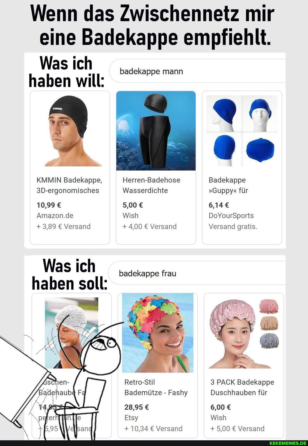 Wenn das Zwischennetz mir eine Badekappe empfiehlt.
Was ich haben will:
KMMIN Badekappe,
3D-ergonomisches
10,99
Amazon.de
+ 3,89 Versand
Was ich haben soll:
badekappe mann
Herren-Badehose
Wasserdichte
5,00
Wish
+4,00 Versand
badekappe frau
Retro-Stil
Bademütze - Fashy
28,95
Etsy
+ 10,34 Versand
Badekappe
"Guppy" für
6,14
DoYourSports
Versand gratis.
3 PACK Badekappe
Duschhauben für
6,00
Wish
+ 5,00 Versand