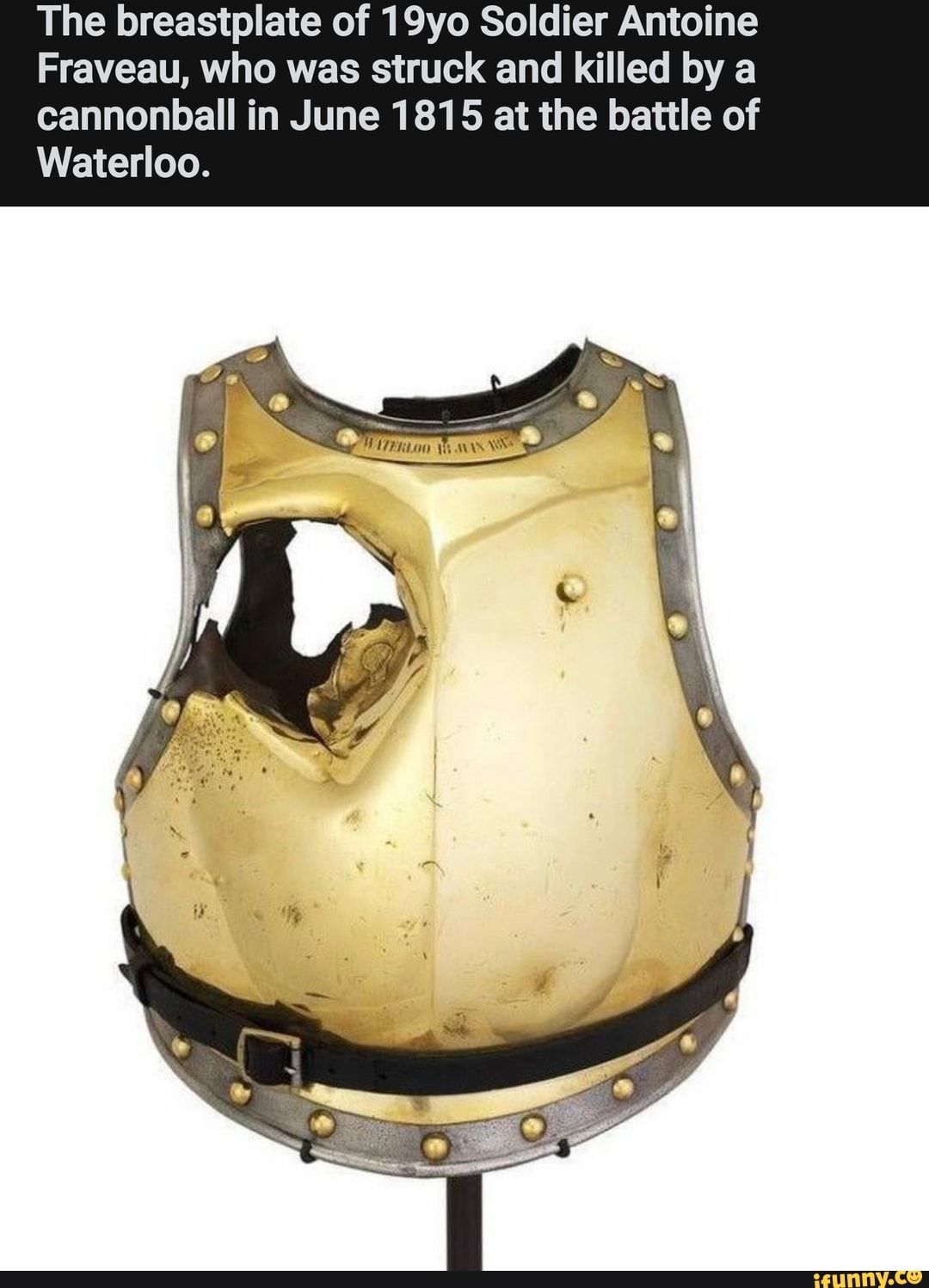 The breastplate of 19yo Soldier Antoine
Fraveau, who was struck and killed by a
cannonball in June 1815 at the battle of
Waterloo.