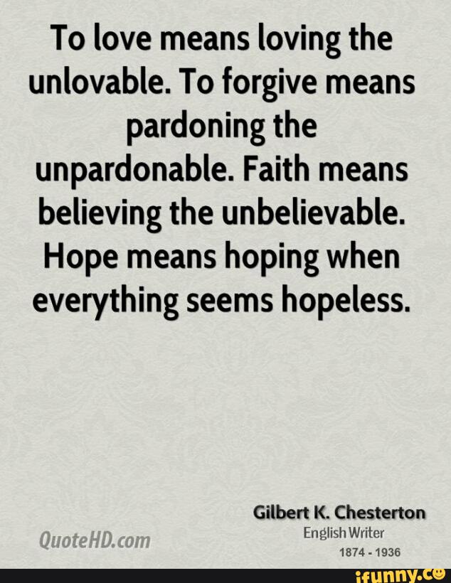 To love means loving the
unlovable. To forgive means
pardoning the
unpardonable. Faith means
believing the unbelievable.
Hope means hoping when
everything seems hopeless.
Gilbert K. Chesterton