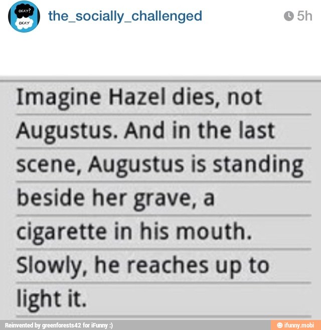 the_socially_challenged Imagine Hazel dies, not
Augustus. And in the last
scene, Augustus is standing
beside her grave, a
cigarette in his mouth.
Slowly, he reaches up to
light it.