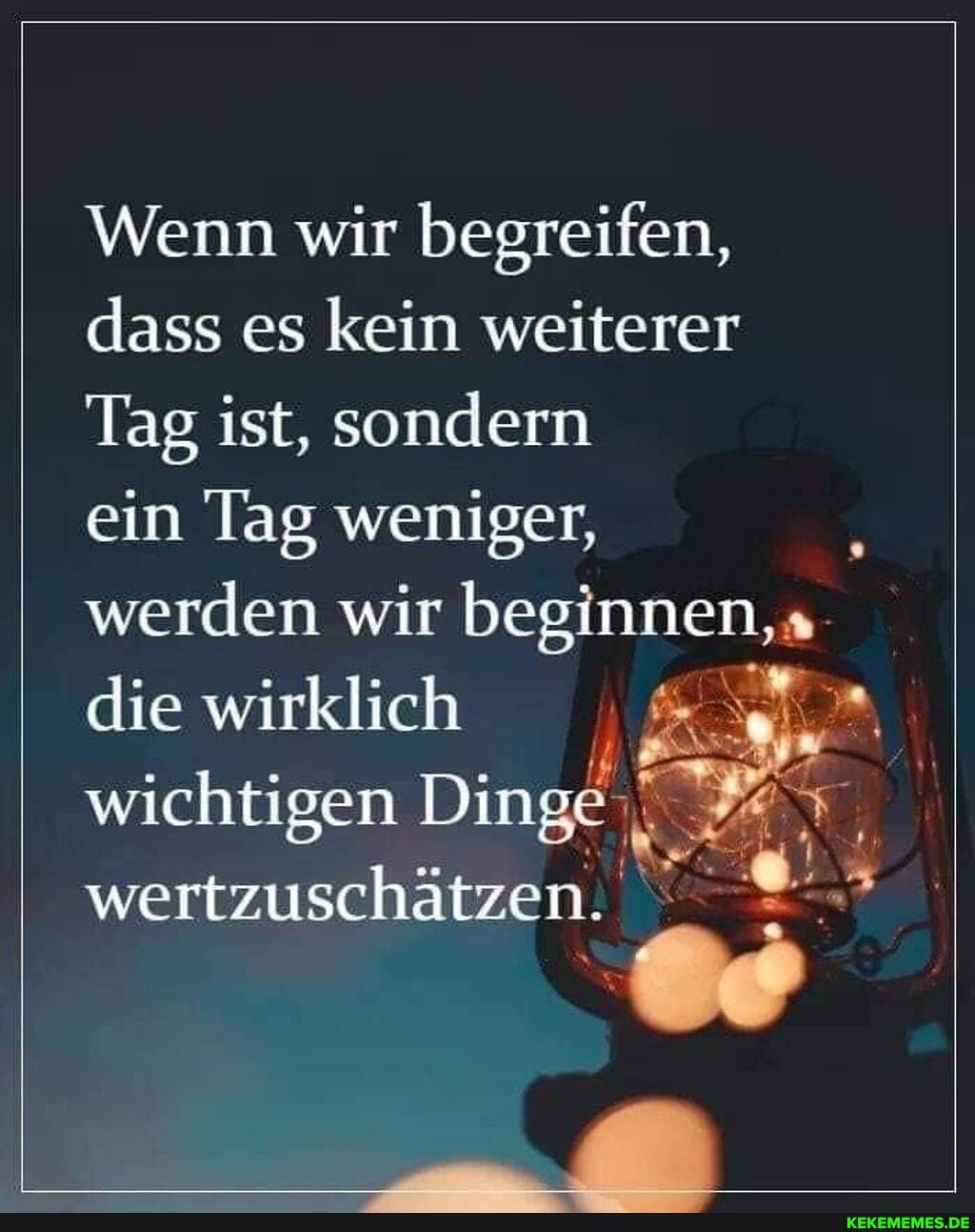 Wenn wir begreifen, dass es kein weiterer
Tag ist, sondern ein lag weniger, werden wir beginnen, die wirklich wichtigen Dinge wertzuschätzen.