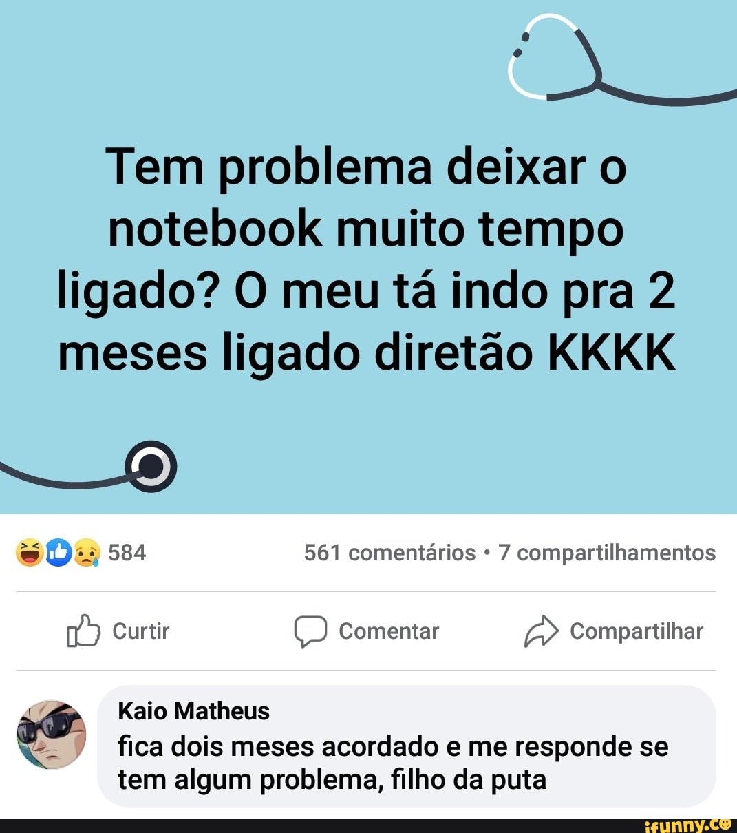 Tem problema deixar o notebook muito tempo
ligado? O meu tá indo pra 2 meses ligado diretão KKKK
- -O)
Da 584 561 comentários 7 compartilhamentos
Curtir Comentar Compartilhar
Kaio Matheus fica dois meses acordado e me responde se tem algum problema, filho da puta