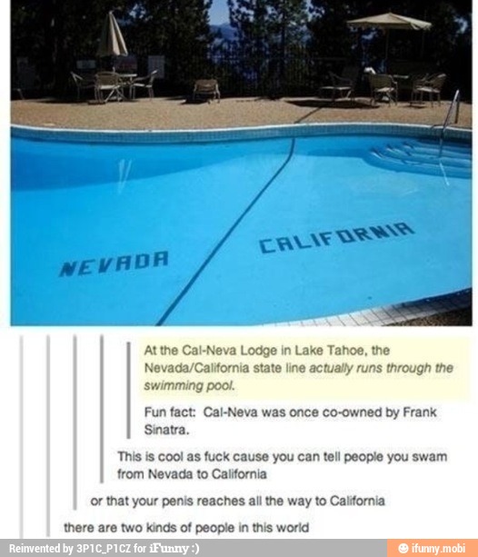 At the Cal-Neva Lodge in Lake Tahoe, the
Nevada/California state line actually runs through the
swimming pool.
Fun fact: Cal-Neva was once co-owned by Frank
Sinatr:
This is cool as fuck cause you can tell people you swam
from Nevada to California
or that your penis reaches all the way to California
there are two kinds of people in this world