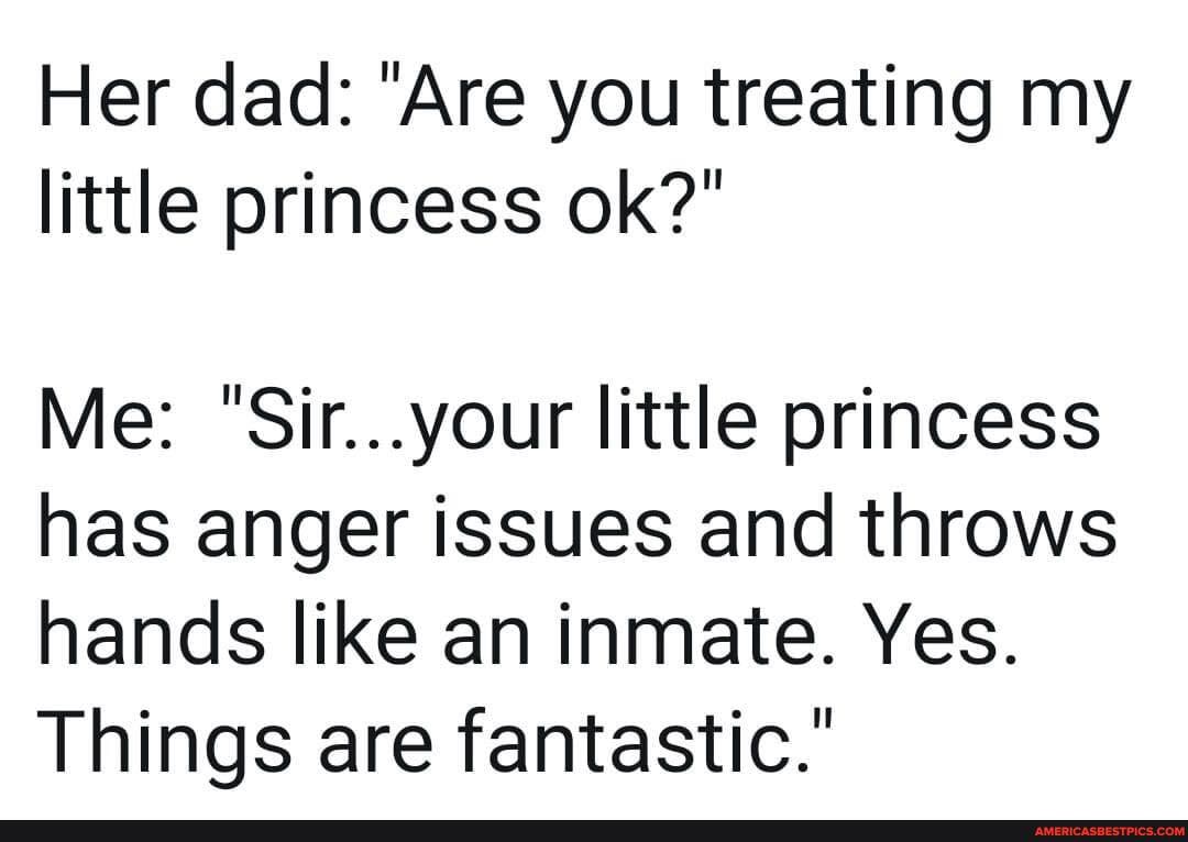 Her dad: 'Are you treating my little princess ok?"
Me: "Sir...your little princess has anger issues and throws hands like an inmate. Yes.
Things are fantastic."
