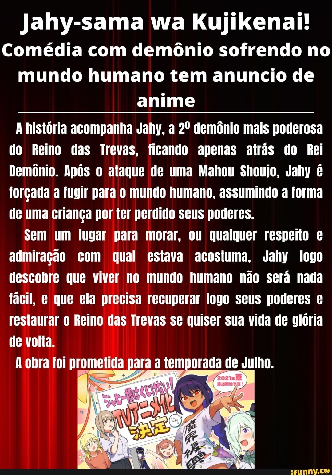 Jahy-sama wa Kujikenai!
Comédia com demônio sofrendo no mundo humano tem anuncio de anime
história acompanha Jahy, a demônio mais poderosa do Reino das Trevas, ficando apenas atrás do Rei
Demônio. Após o ataque de uma Mahou Shoujo, Jahy é forçada a fugir para o mundo humano, assumindo a forma de uma criança por ter perdido seus poderes.
Sem um lugar para morar, ou qualquer respeito admiração com qual estava acostuma, Jahy logo descobre que viver no mundo humano não será nada fácil, e que ela precisa recuperar logo seus poderes restaurar Reino das Trevas se quiser sua vida de glória de volta.
obra foi prometida para a temporada de Julho.