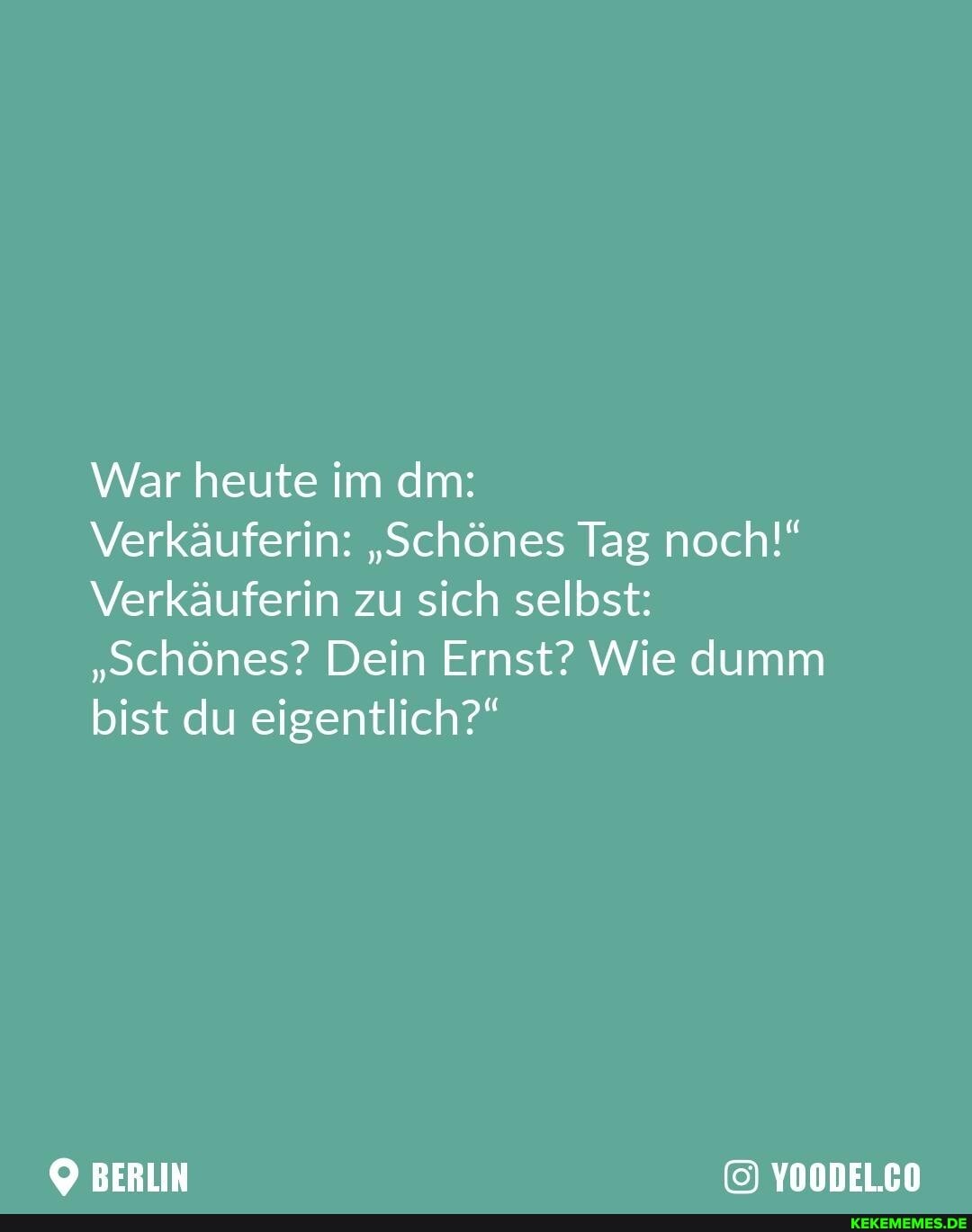 War heute im dm:
Verkäuferin: "schönes Tag noch!"
Verkäuferin zu sich selbst:
"schönes? Dein Ernst? Wie dumm bist du eigentlich?"
YOODEL.CO
BERLIN