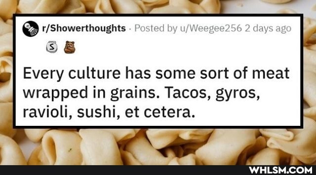 e@ - Posted by 2 days ago
Every culture has some sort of meat
wrapped in grains. Tacos, gyros, ravioli, sushi, et cetera.
