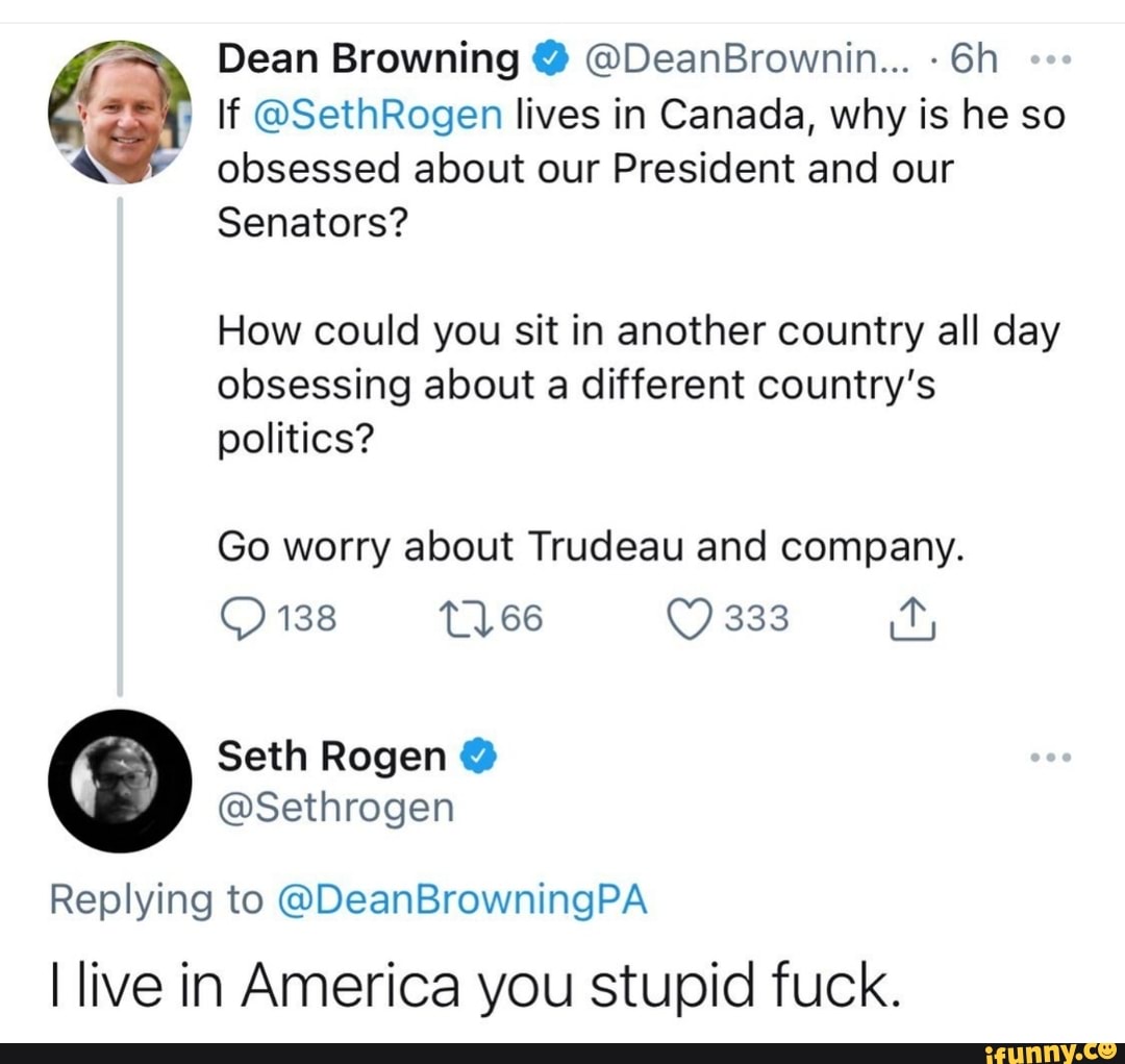 Dean Browning @ @DeanBrownin...
If @SethRogen lives in Canada, why is he so obsessed about our President and our
Senators?
How could you sit in another country all day obsessing about a different country's politics?
Go worry about Trudeau and company.
138 66 333
@Sethrogen
Replying to @DeanBrowningPA live in America you stupid fuck.