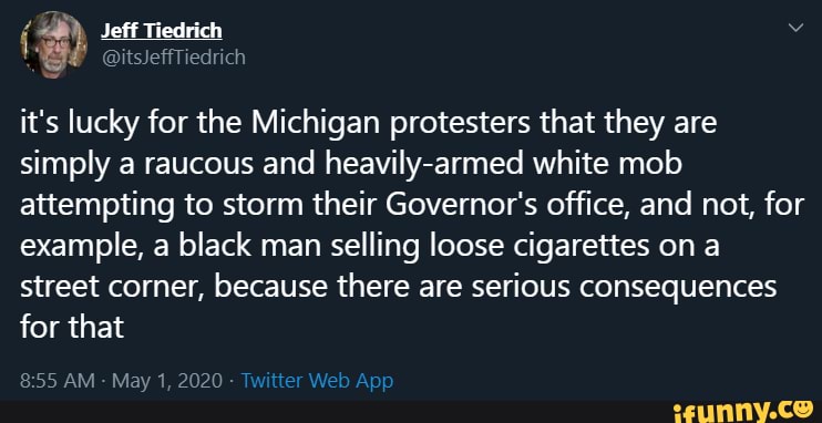 Jeff Tiedrich
WE aitslefftiedrich
it's lucky for the Michigan protesters that they are simply a raucous and heavily-armed white mob attempting to storm their Governor's office, and not, for example, a black man selling loose cigarettes on a street corner, because there are serious consequences for that