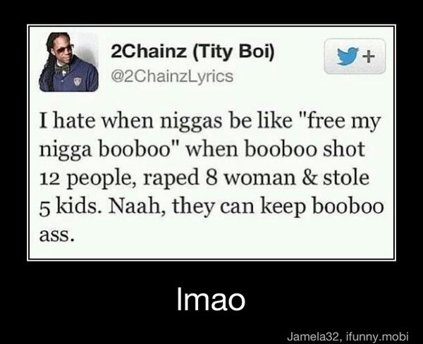 I hate when niggas be like "free my
nigga booboo" when booboo shot
12 people, raped 8 woman stole
5 kids. Naah, they can
keep booboo
ass. - lmao