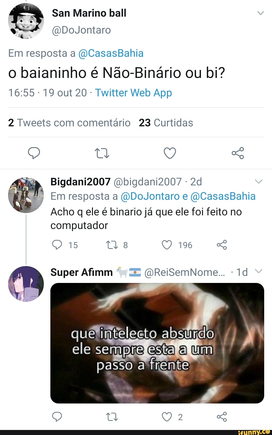 San Marino ball
(DDoJontaro
Em resposta a ((CasasBahia
o baianinho é Não-Binário ou bi?
2 Tweets com comentário 23 Curtidas
Q Q So
ia Bigdani2007 bigdani2007
Em resposta a ("DoJontaro e ((CasasBahia
Acho q ele é binario já que ele foi feito no computador
196
15
(M Super Afim (úReiSemNome..
que absiiido ,
esta a UM passo a frente