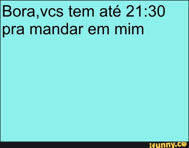 Bora,vcs tem até 21:30
pra mandar em mim