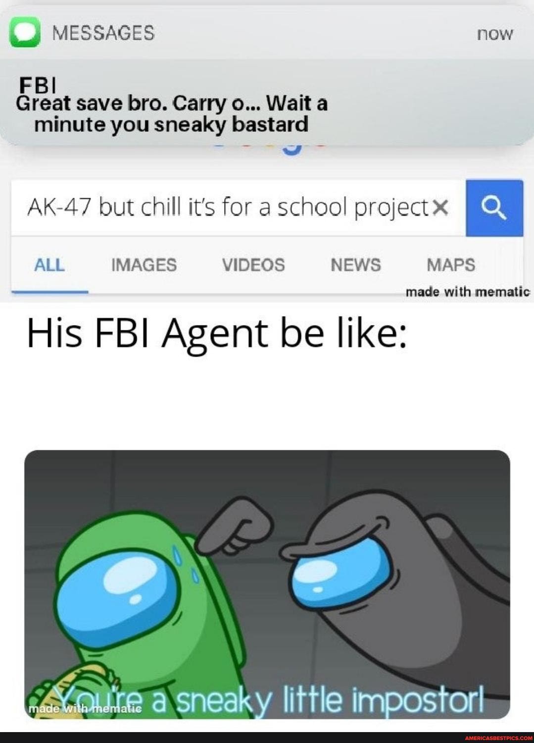 MESSAGES now
FBI Great save bro. Carry o... Wait a minute you sneaky bastard
AK-47 but chill it's for a school project
ALL IMAGES VIDEOS NEWS MAPS
with
His FBI Agent be like:
little impostor!