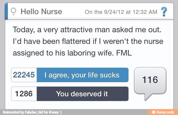 I Hello Nurse On the 9/24/12 at 12:32 AM
2
Today, a very attractive man asked me out.
I'd have been flattered if I weren't the nurse
assigned to his laboring wife. FML
yyPLEY I agree, your life sucks
116