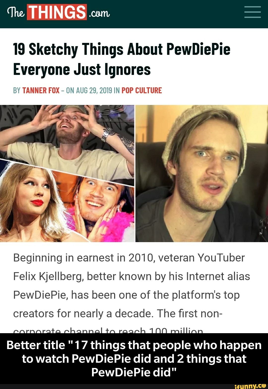 19 Sketchy Things About PewDiePie
Everyone Just Ignores
BY TANNER FOX
-
ON AUG 29, 2mg IN PDP CULTURE
Beginning in earnest in 2010, veteran YouTuber
Felix Kjellberg, better known by his Internet alias
PewDiePie, has been one of the platform's top
creators for nearly a decade. The first non-
Better title "17 things that people who happen
to watch PewDiePie did and 2 things that
PewDiePie did" - Better title "17 things that people who happen to watch PewDiePie did and 2 things that PewDiePie did"