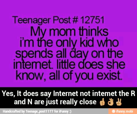 Teenager Post #12751
My mom thinks
im the only kid who
Sane all day on the
intemet little does she
know, all of you exist.
Yes, It does say Internet not intemet the R
and N are just really close d Y Y - Yes, It does say Internet not intemet the R and N are just really close ππβ