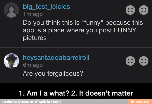 Do you think this is "funny" because this
app is a place where you post FUNNY
pictures - 1. Am I a what? 2. It doesn't matter
