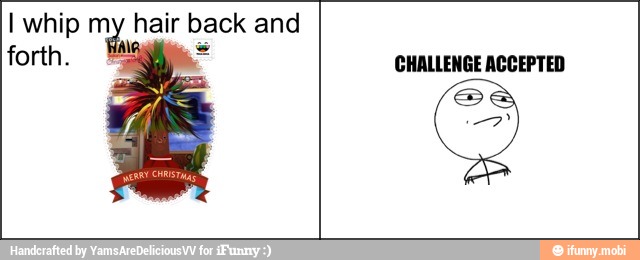 I whip my hair back and
forth. CHALLENGE ACCEPTED