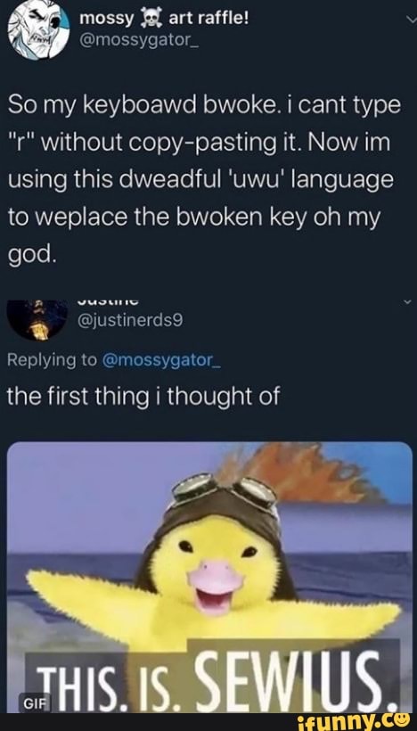 So my keyboawd bwoke. i cant type
"r" without copy-pasting it. Now im
using this dweadful 'uwu' language
to weplace the bwoken key oh my
god.
a
Replying to @mossygator
the first thing i thought of