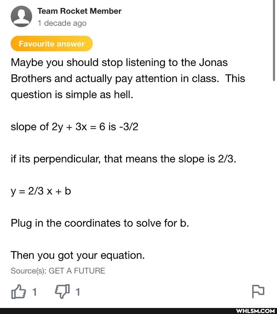 Team Rocket Member decade ago
Favourite answer
Maybe you should stop listening to the Jonas
Brothers and actually pay attention in class. This question is simple as hell.
slope of + = 6 is
if its perpendicular, that means the slope is
Plug in the coordinates to solve for b.
Then you got your equation.
GET A FUTURE