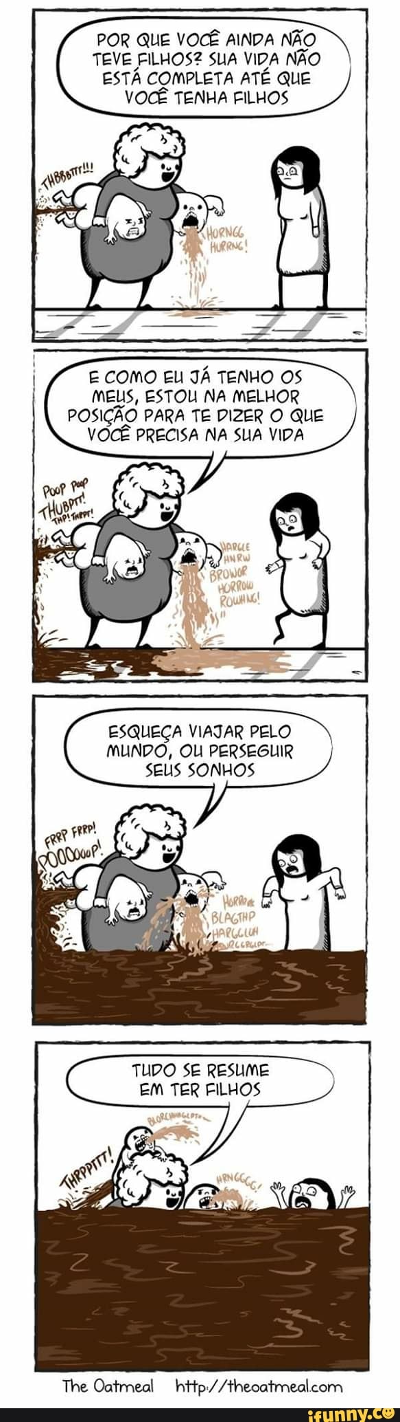 POR QUE VOCÊ AINDA NÃO
TEVE FILHOS?2 SUA VIDA NÃO
ESTÁ COMPLETA ATÉ QUE
VOCÊ TENHA FILHOS
E COMO EU JÁ TENHO OS
MEUS, ESTOU NA MELHOR
POSIÇÃO PARA TE DIZER O QUE
VOCÊ PRECISA NA SUA VIDA
ESQUEÇA VIAJAR PELO
MUNDO, OU PERSEGUIR
SEUS SONHOS