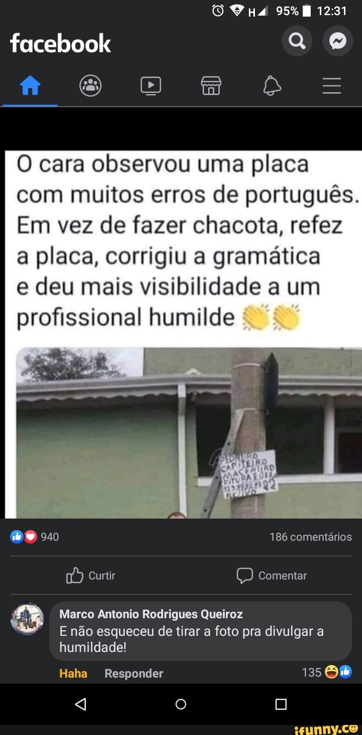RS
mm
facebook
O cara observou uma placa com muitos erros de português.
Em vez de fazer chacota, refez a placa, corrigiu a gramática
e deu mais visibilidade a um profissional humilde
186 comentários
Curtir Comentar
Marco Antonio Rodrigues Queiroz
E não esqueceu de tirar a foto pra divulgar a humildade!
Haha Responder 125