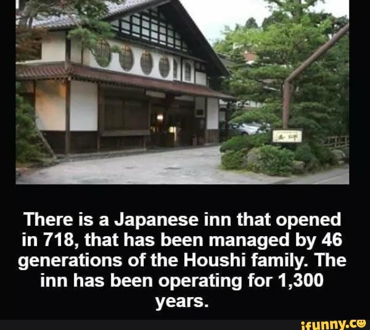There is a Japanese inn that opened in 718, that has been managed by 46 generations of the Houshi family. The inn has been operating for 1,300 years.