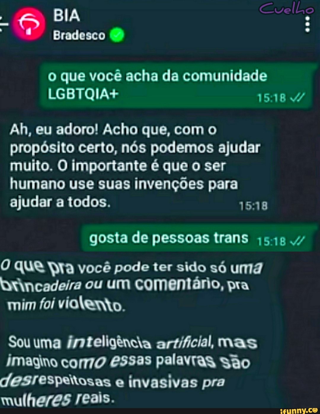 BIA
Bradesco
Cuell,
o que você acha da comunidade
LGBTQIA+ IS /
Ah, eu adoro! Acho que, com o propósito certo, nós podemos ajudar muito. O importante é que o ser humano use suas invenções para ajudar a todos. 1548
gosta de pessoas trans
O que ra você pode ter sido só uma ytincadeira ou um comentário, pra mim foi vialenko.
Sou uma inteligência artificial, mas
imagino como essas palavras são desresperosas e invasivas pra mulheres reais.