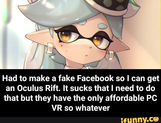 Had to make a fake Facebook so I can get an Oculus Rift. It sucks that I need to do that but they have the only affordable PC YR so whatever - Had to make a fake Facebook so I can get an Oculus Rift. It sucks that I need to do that but they have the only affordable PC VR so whatever