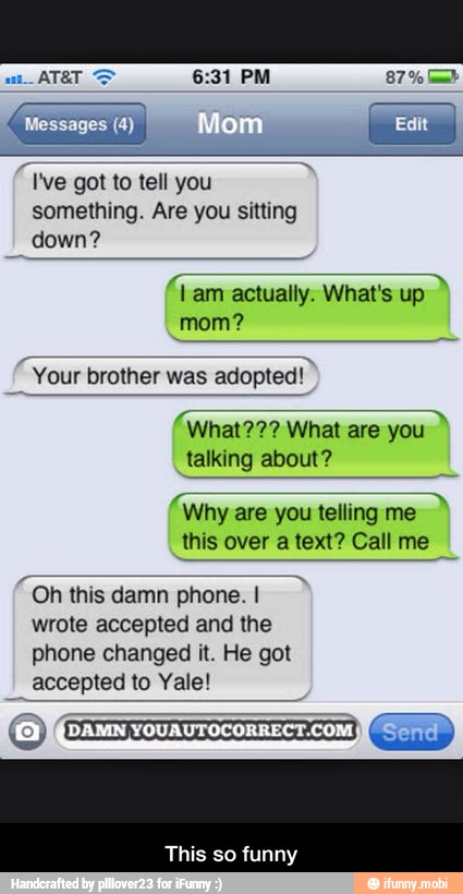 I've got to tell you
something. Are you sitting
Lam actually. What's up
"Your brother was
adopted!"
E What??? What are you
talking about?
A
Why are you telling me
this over a text? Call me
Oh this damn phone. I
wrote accepted and the
phone changed it. He got
accepted to Yale!
This so funny - This so funny