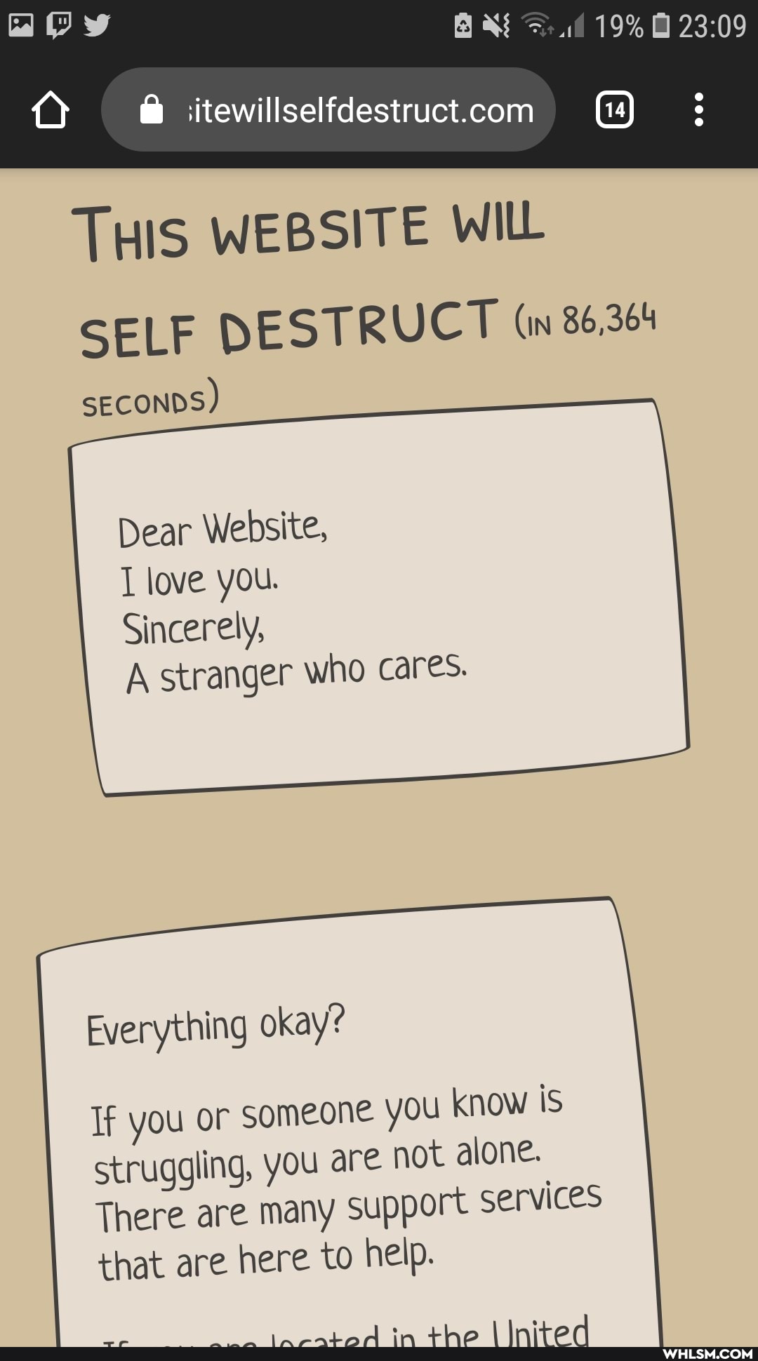 19%
THIS WEBSITE WILL SELF DESTRUCT (in 86,364
SECONDS)
Dear Website, love you.
Sincerely,
A stranger who cares.
Everything okay?
If you or someone you know is struggling, you are not alone.
There are many support services that are here to help.
AdA
