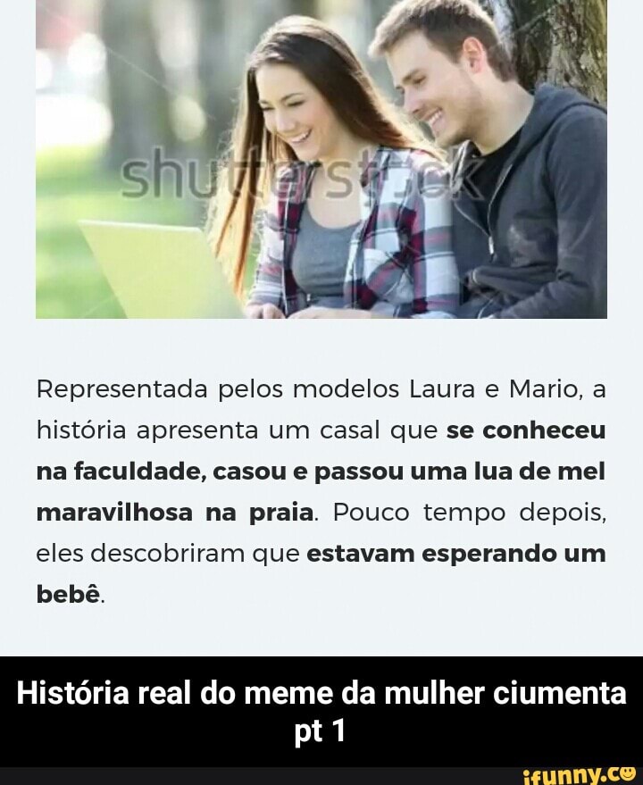 Representada pelos modelos Laura e Mario, a
história apresenta um casal que se conheceu
na faculdade, casou e passou uma lua de mel
maravilhosa na praia. Pouco tempo depois,
eles descobriram que estavam esperando um
bebê.
História real do meme da mulher ciumenta - História real do meme da mulher ciumenta pt 1