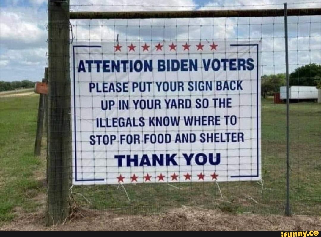 ATTENTION BIDEN VOTERSI.
PLEASE PUT YOUR SIGN BACK
_-UP.IN- YOUR YARD SO THE
"ILLEGALS KNOW WHERE TO"
FOOD
YOU: