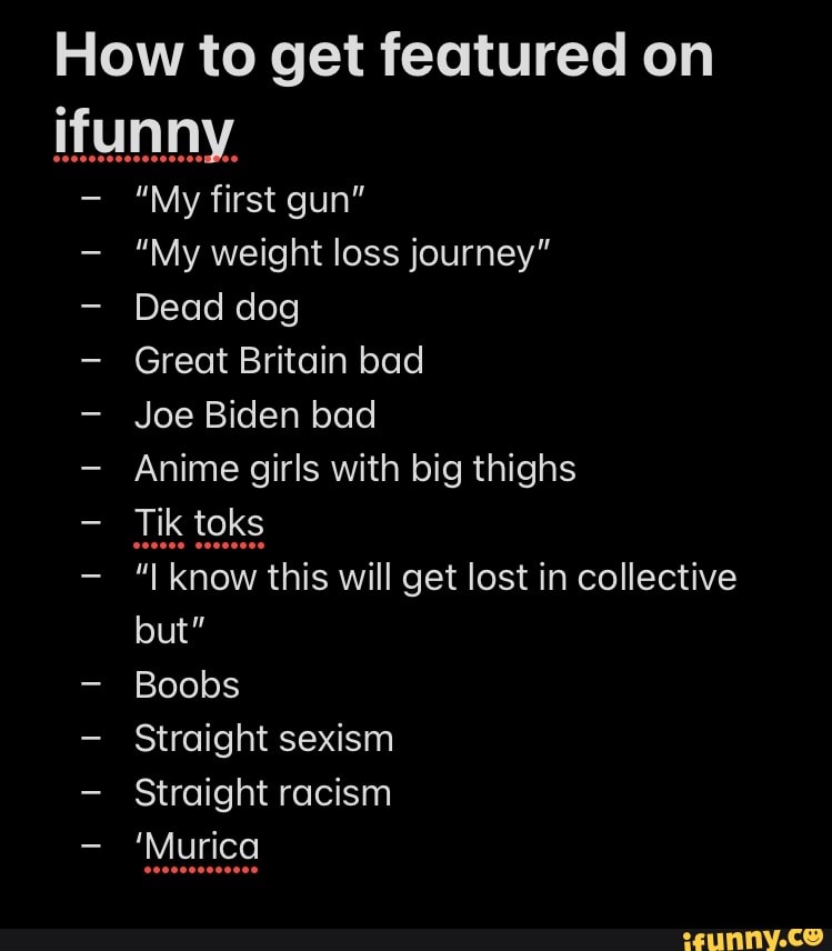 How to get featured on
"My first gun"
"My weight loss journey"
Dead dog
Great Britain bad
Joe Biden bad
Anime girls with big thighs
know this will get lost in collective but"
Boobs
Straight sexism
Straight racism
'Murica