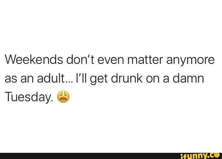 Weekends don't even matter anymore as an adult... I'll get drunk on a ...