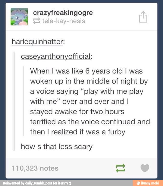 a crazyfreakingogre
harlequinhatter:
caseyanthonyofficial:
When I was like 6 years old I was
woken up in the middle of night by
a voice saying "play with me play
with me" over and over and I
stayed awake for two hours
terrified as the voice continued and
then I realized it was a furby
how
s
that less scary