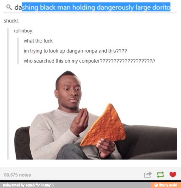 Ye Eshing black man holding dangerously large dorito
what the fuck
im trying to look up dangan ronpa and this2222
who searched this on my computer??22222222222222222Il