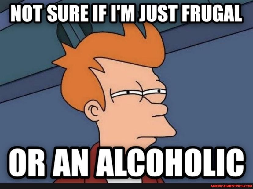 NOT SURE IF I'M JUST FRUGAL
OR AN ALCOHOLIC