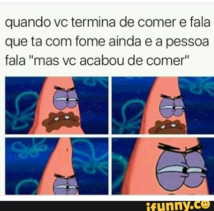 quando vc termina de comer e fala
que ta com fome ainda e a pessoa
fala "mas vc acabou de comer"