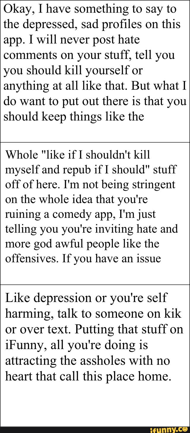 Okay, I have something to say to
the depressed, sad profiles on this
app. I will never post hate
comments on your stuff, tell you
you should kill yourself or
anything at all like that. But what I
do want to put out there is that you
should keep things like the
Whole "like if I shouldn't kill
myself and repub if I should" stuff
off of here. I'm not being stringent
on the whole idea that you're
ruining a comedy app, I'm just
telling you you're inviting hate and
more
god awful people like the
offensives. If you have an
issue
Like depression or you're self
harming, talk to someone on
kik
or over text. Putting that stuff on
iFunny, all you're doing is
attracting the assholes With no
heart that call this place home.