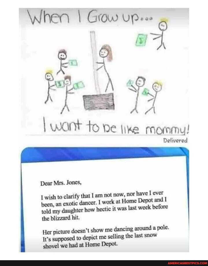When I Grow UP
wont to DE like mommy!
Delivered
Dear Mrs. Jones,
Lwish to clarify that am not now, nor have ever
been, an exotic dancer. I work at Home Depot and told my daughter how hectic it was last week before the blizzard hit.
Her picture doesn't show me dancing around a pole.
It's supposed to depict me selling the last snow shovel we had at Home Depot.