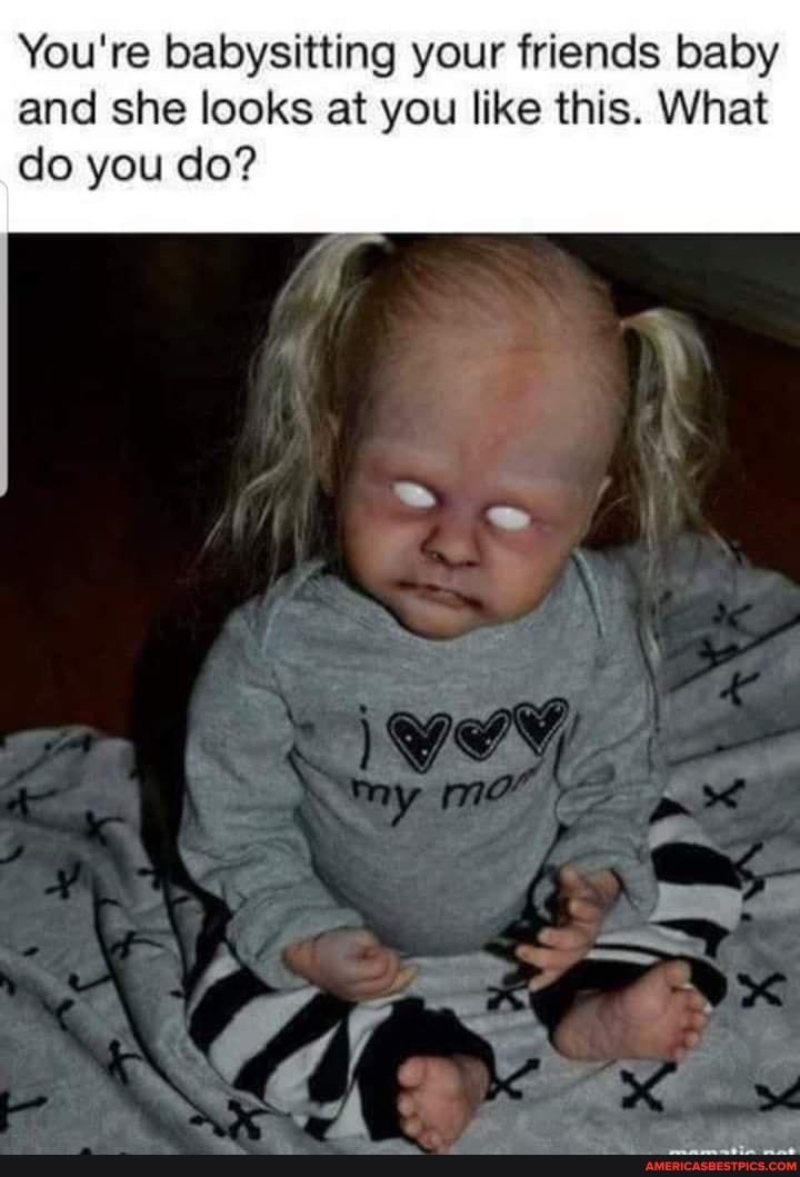 You're babysitting your friends baby and she looks at you like this. What
do you do?
\y