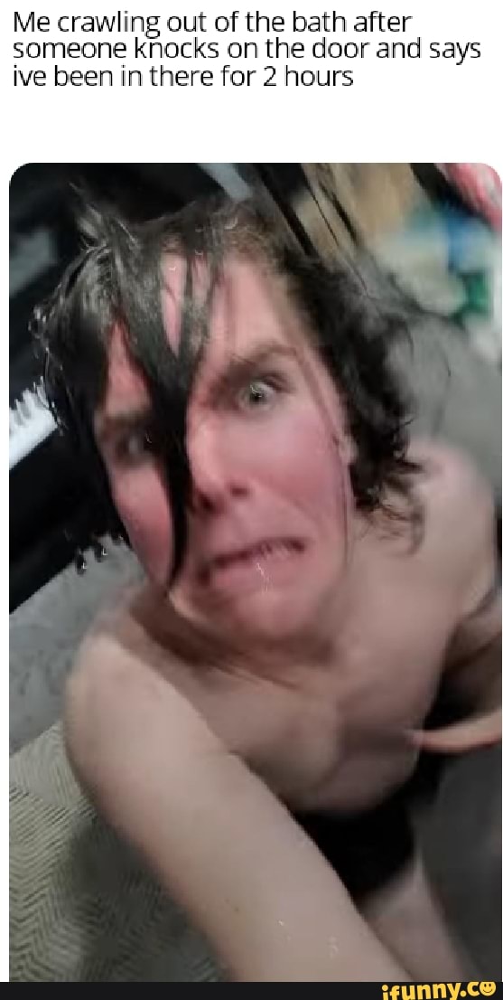 Me crawling out of the bath after
someone knocks on the door and says
ive been in there for 2 hours